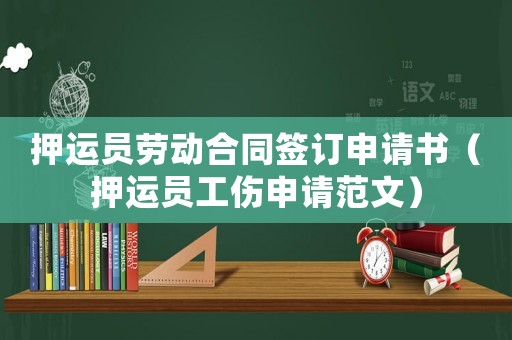 押運員勞動合同簽訂申請書（押運員工傷申請范文）