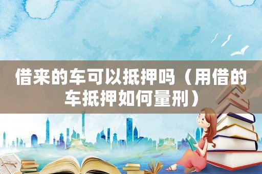 借來的車可以抵押嗎（用借的車抵押如何量刑）