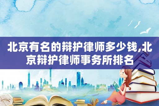 北京有名的辯護律師多少錢,北京辯護律師事務所排名