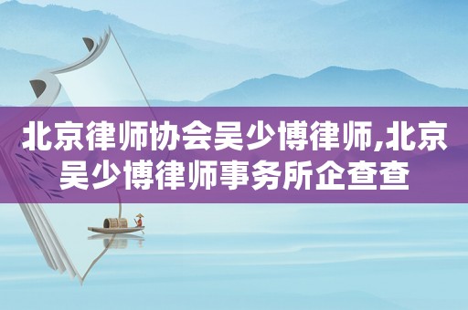 北京律師協會吳少博律師,北京吳少博律師事務所企查查