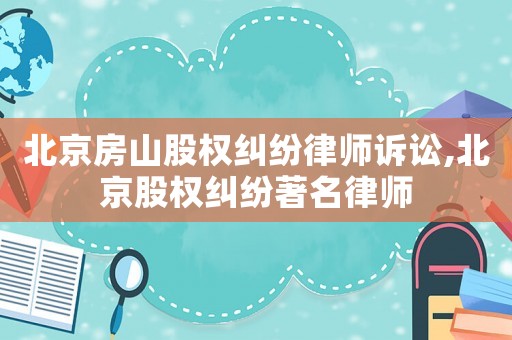 北京房山股權糾紛律師訴訟,北京股權糾紛著名律師
