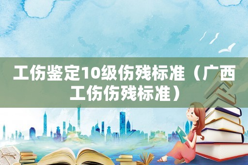 工傷鑒定10級傷殘標(biāo)準(zhǔn)（廣西工傷傷殘標(biāo)準(zhǔn)）