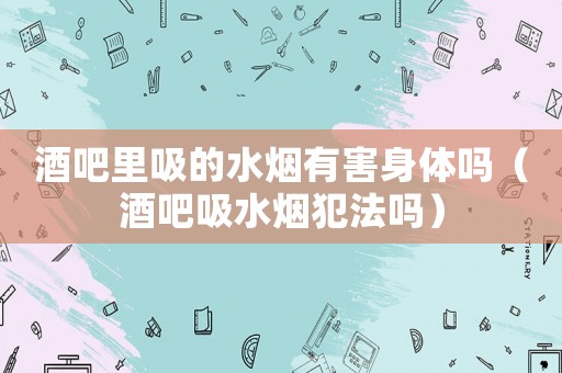 酒吧里吸的水煙有害身體嗎（酒吧吸水煙犯法嗎）