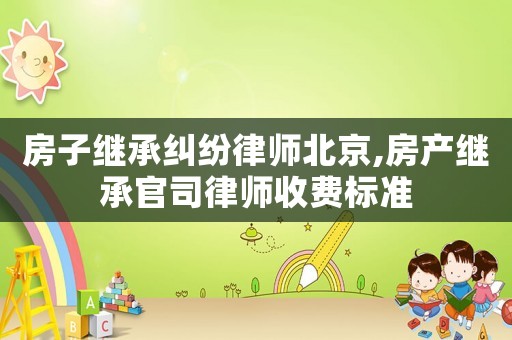 房子繼承糾紛律師北京,房產(chǎn)繼承官司律師收費(fèi)標(biāo)準(zhǔn)