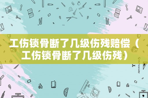 工傷鎖骨斷了幾級傷殘賠償（工傷鎖骨斷了幾級傷殘）
