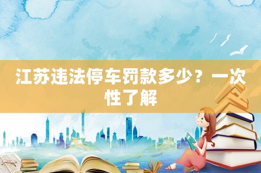 江蘇違法停車罰款多少？一次性了解