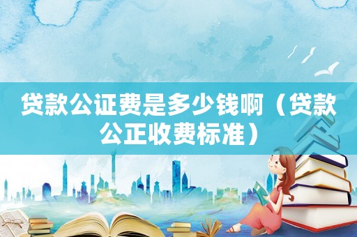 貸款公證費是多少錢啊（貸款公正收費標準）