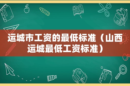 運(yùn)城市工資的最低標(biāo)準(zhǔn)（山西運(yùn)城最低工資標(biāo)準(zhǔn)）