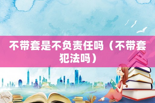 不帶套是不負責任嗎（不帶套犯法嗎）