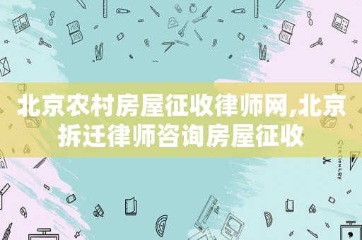 北京農村房屋征收律師網,北京拆遷律師咨詢房屋征收