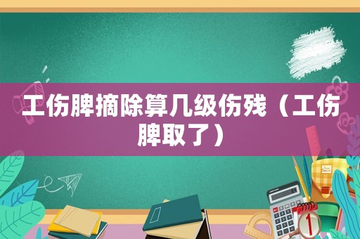 工傷脾摘除算幾級傷殘（工傷脾取了）