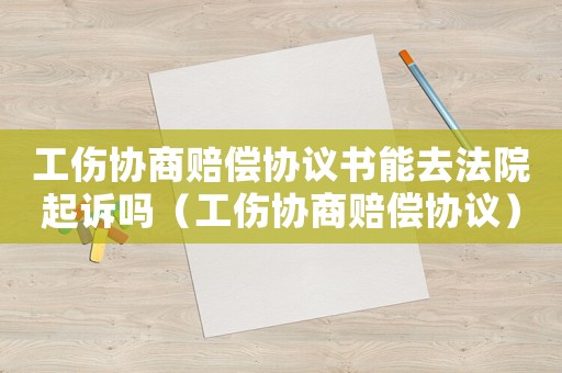 工傷協商賠償協議書能去法院起訴嗎（工傷協商賠償協議）