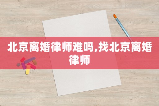 北京離婚律師難嗎,找北京離婚律師