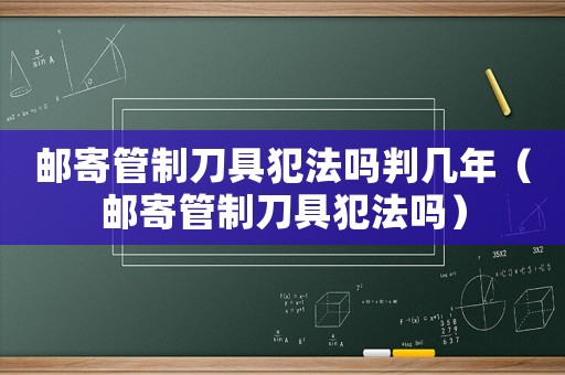 郵寄管制刀具犯法嗎判幾年（郵寄管制刀具犯法嗎）