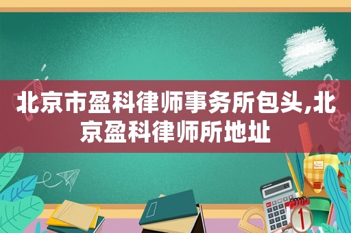 北京市盈科律師事務(wù)所包頭,北京盈科律師所地址