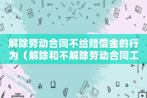 解除勞動合同不給賠償金的行為（解除和不解除勞動合同工傷賠償）