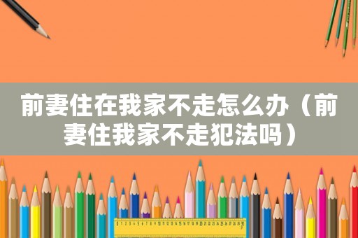 前妻住在我家不走怎么辦（前妻住我家不走犯法嗎）