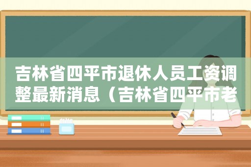 吉林省四平市退休人員工資調(diào)整最新消息（吉林省四平市老工傷補助標準）