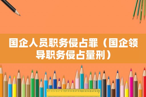 國(guó)企人員職務(wù)侵占罪（國(guó)企領(lǐng)導(dǎo)職務(wù)侵占量刑）