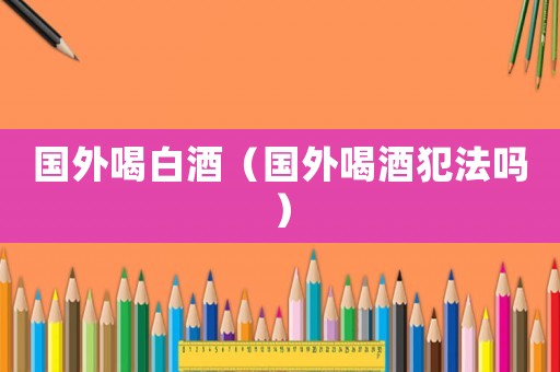 國外喝白酒（國外喝酒犯法嗎）