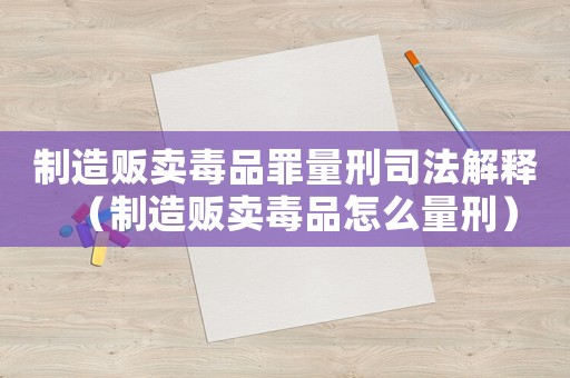 制造販賣毒品罪量刑司法解釋（制造販賣毒品怎么量刑）