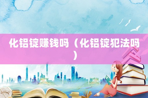 化鋁錠賺錢嗎（化鋁錠犯法嗎）