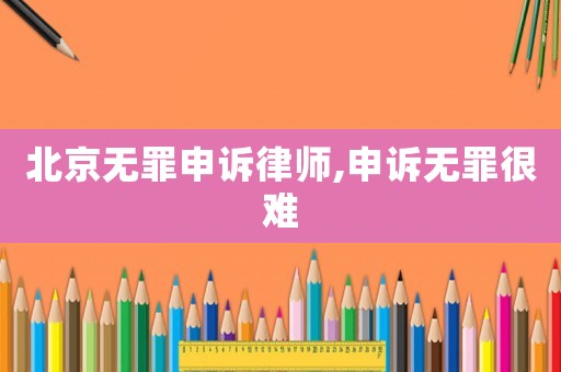 北京無罪申訴律師,申訴無罪很難
