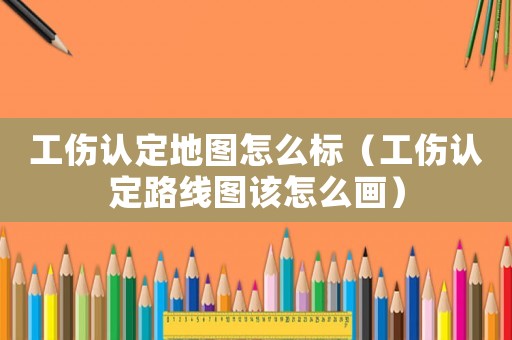 工傷認定地圖怎么標（工傷認定路線圖該怎么畫）