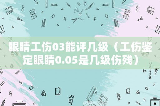 眼睛工傷03能評幾級（工傷鑒定眼睛0.05是幾級傷殘）