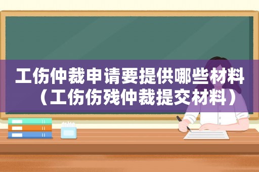工傷仲裁申請要提供哪些材料（工傷傷殘仲裁提交材料）