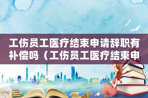 工傷員工醫療結束申請辭職有補償嗎（工傷員工醫療結束申請辭職）
