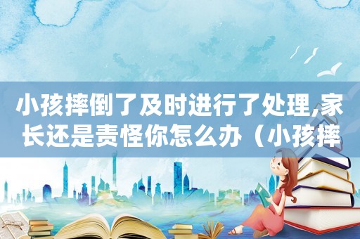 小孩摔倒了及時進行了處理,家長還是責怪你怎么辦（小孩摔倒碰瓷怎么定罪量刑）