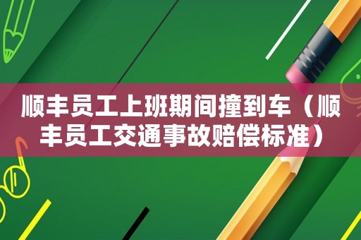 順豐員工上班期間撞到車（順豐員工交通事故賠償標準）