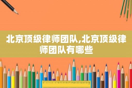 北京頂級律師團隊,北京頂級律師團隊有哪些