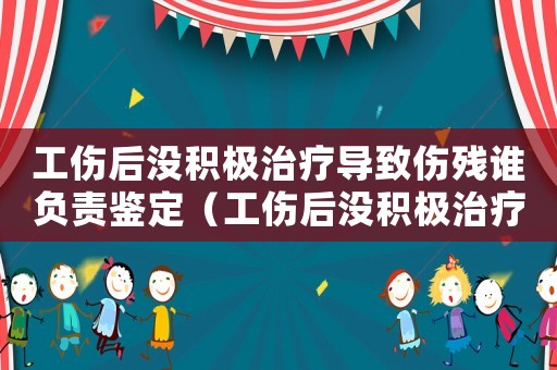 工傷后沒積極治療導致傷殘誰負責鑒定（工傷后沒積極治療導致傷殘誰負責）