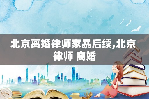 北京離婚律師家暴后續,北京 律師 離婚