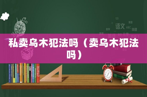 私賣烏木犯法嗎（賣烏木犯法嗎）