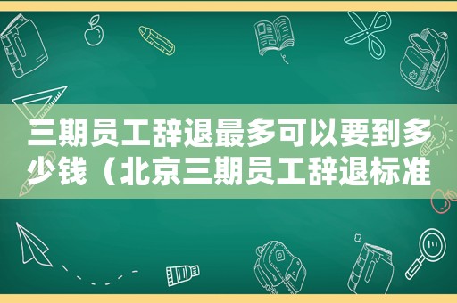 三期員工辭退最多可以要到多少錢（北京三期員工辭退標準）