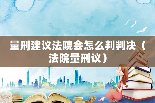 量刑建議法院會(huì)怎么判判決（法院量刑議）