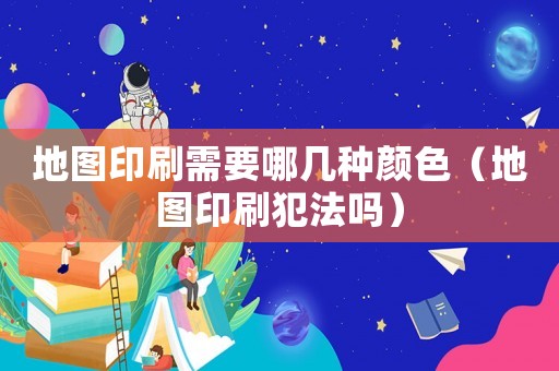 地圖印刷需要哪幾種顏色（地圖印刷犯法嗎）