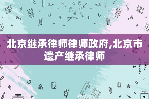 北京繼承律師律師政府,北京市遺產(chǎn)繼承律師