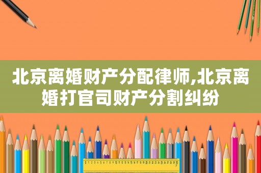 北京離婚財(cái)產(chǎn)分配律師,北京離婚打官司財(cái)產(chǎn)分割糾紛