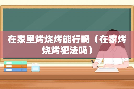 在家里烤燒烤能行嗎（在家烤燒烤犯法嗎）
