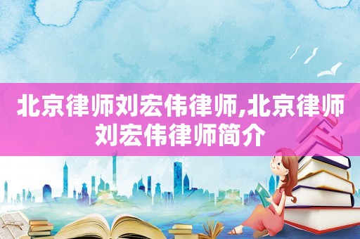北京律師劉宏偉律師,北京律師劉宏偉律師簡介