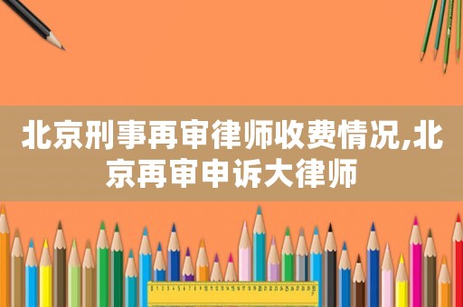 北京刑事再審律師收費情況,北京再審申訴大律師