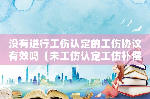 沒有進行工傷認定的工傷協(xié)議有效嗎（未工傷認定工傷補償協(xié)議）