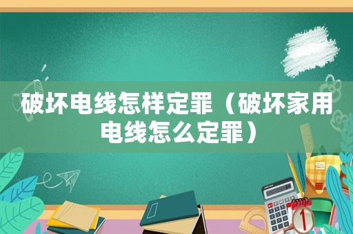破壞電線怎樣定罪（破壞家用電線怎么定罪）