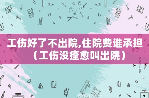 工傷好了不出院,住院費誰承擔（工傷沒痊愈叫出院）