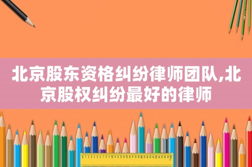 北京股東資格糾紛律師團(tuán)隊,北京股權(quán)糾紛最好的律師