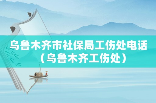 烏魯木齊市社保局工傷處電話（烏魯木齊工傷處）